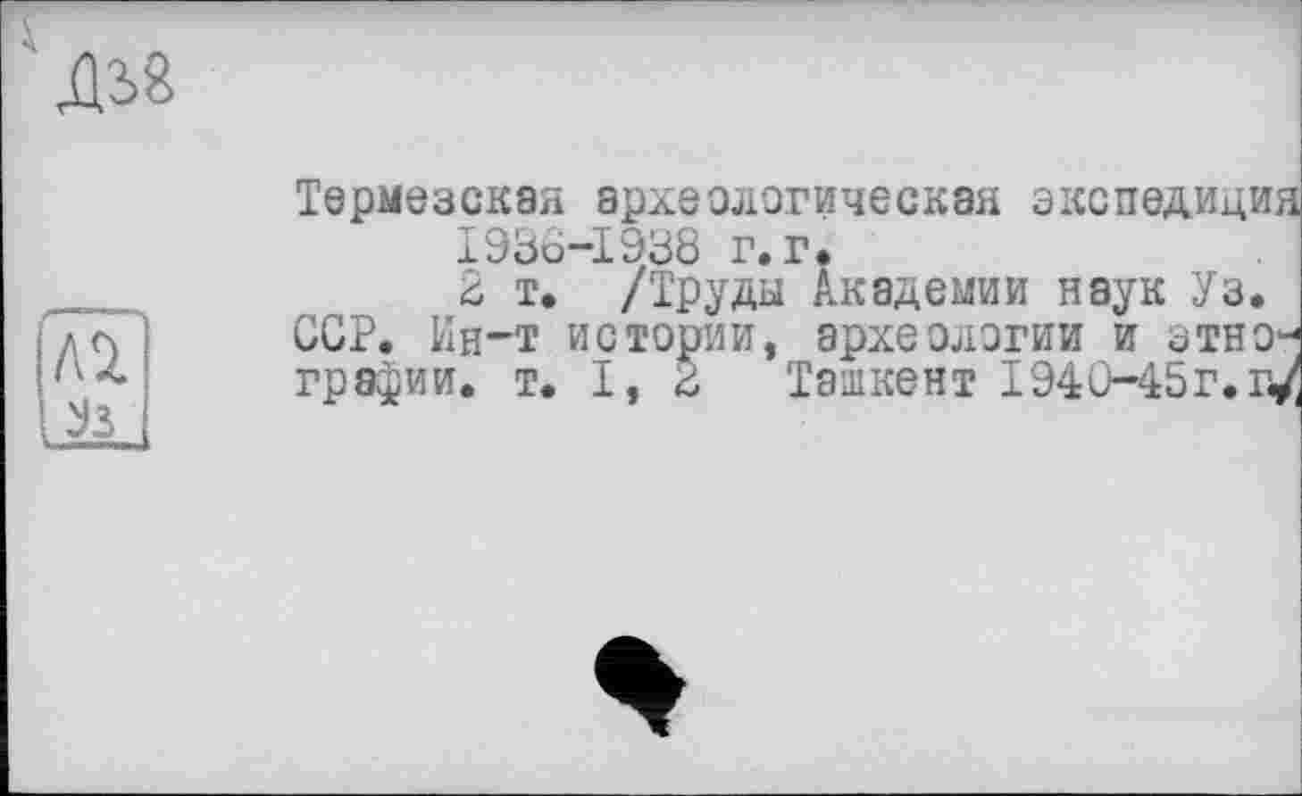 ﻿Термезская археологическая экспедиция 1936-1938 г. г.
2 т. /Труды Академии наук Уз. ССР. Ин-т истории, археологии и этнографии. т. I, 2 Ташкент І94С-45Г. г</